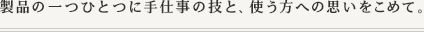製品の一つひとつに手仕事の技と、使う方への思いをこめて。