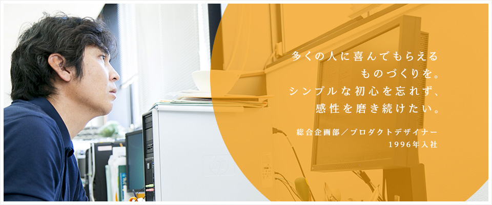 多くの人に喜んでもらえるものづくりを。シンプルな初心を忘れず、感性を磨き続けたい。／総合企画部　プロダクトデザイナー（1996年入社）